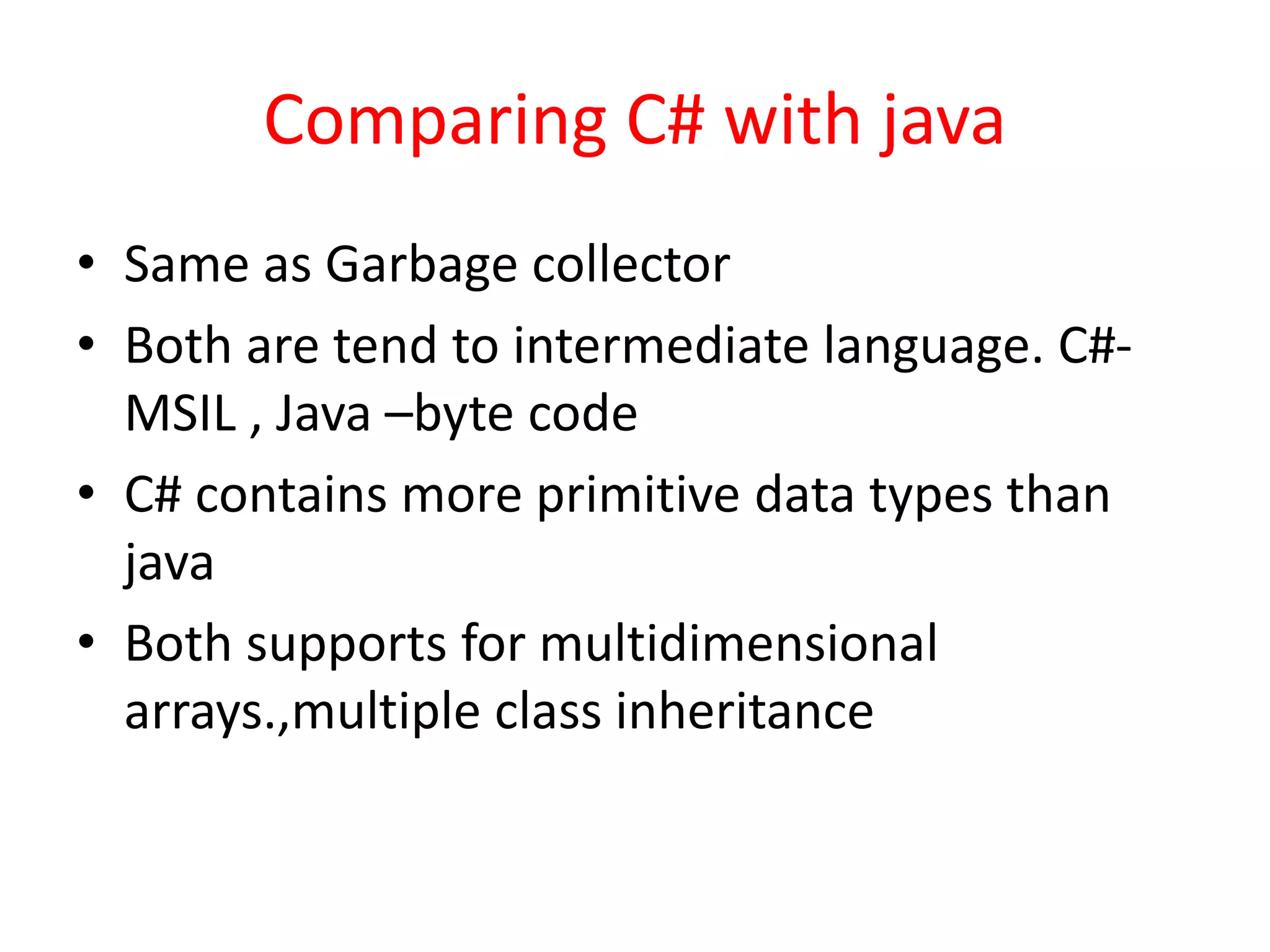 Comparing C# with java
• Same as Garbage collector
• Both are tend to intermediate language. C#-
MSIL , Java –byte code
• C# contains more primitive data types than
java
• Both supports for multidimensional
arrays.,multiple class inheritance
 