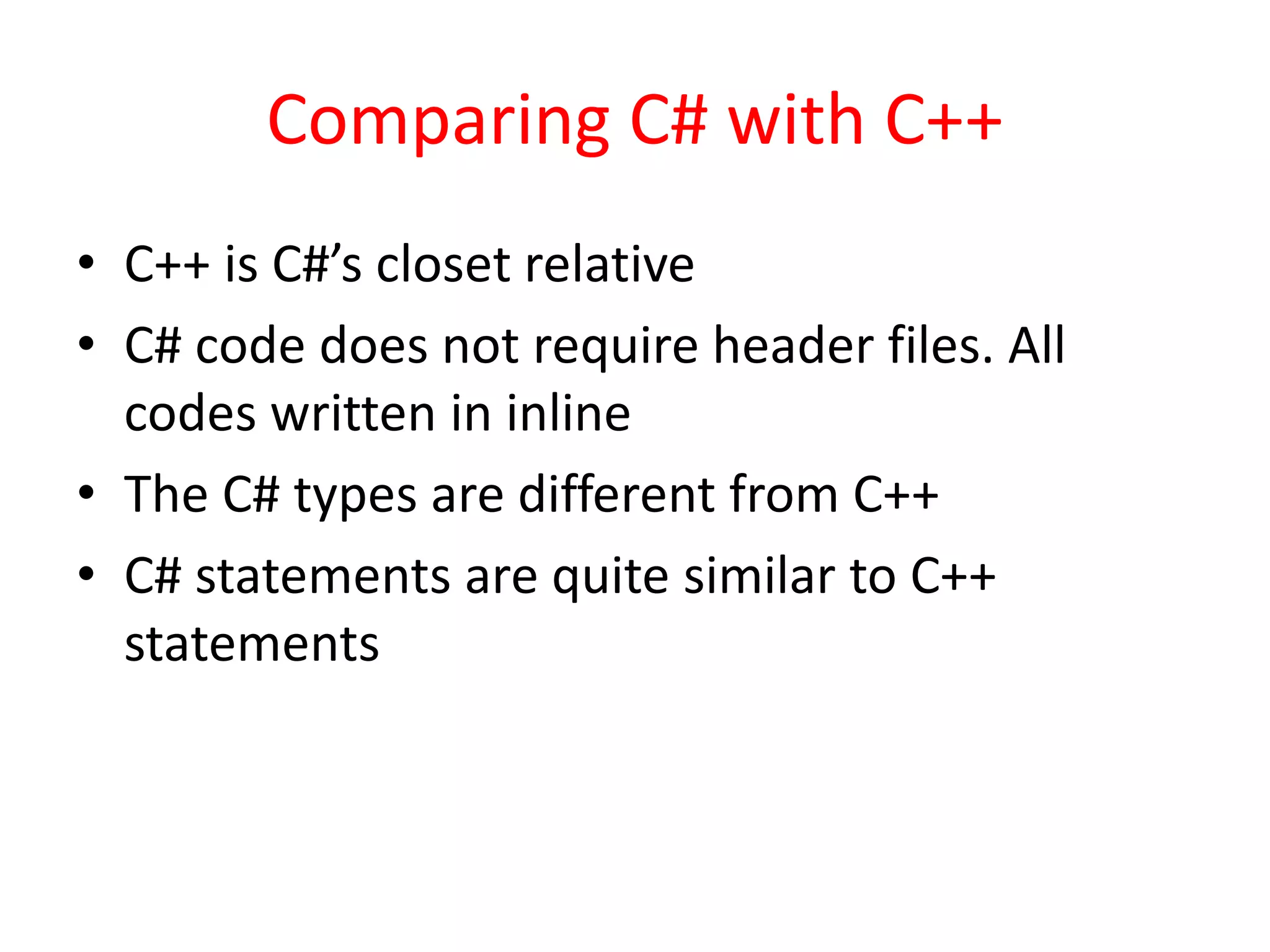 Comparing C# with C++
• C++ is C#’s closet relative
• C# code does not require header files. All
codes written in inline
• The C# types are different from C++
• C# statements are quite similar to C++
statements
 