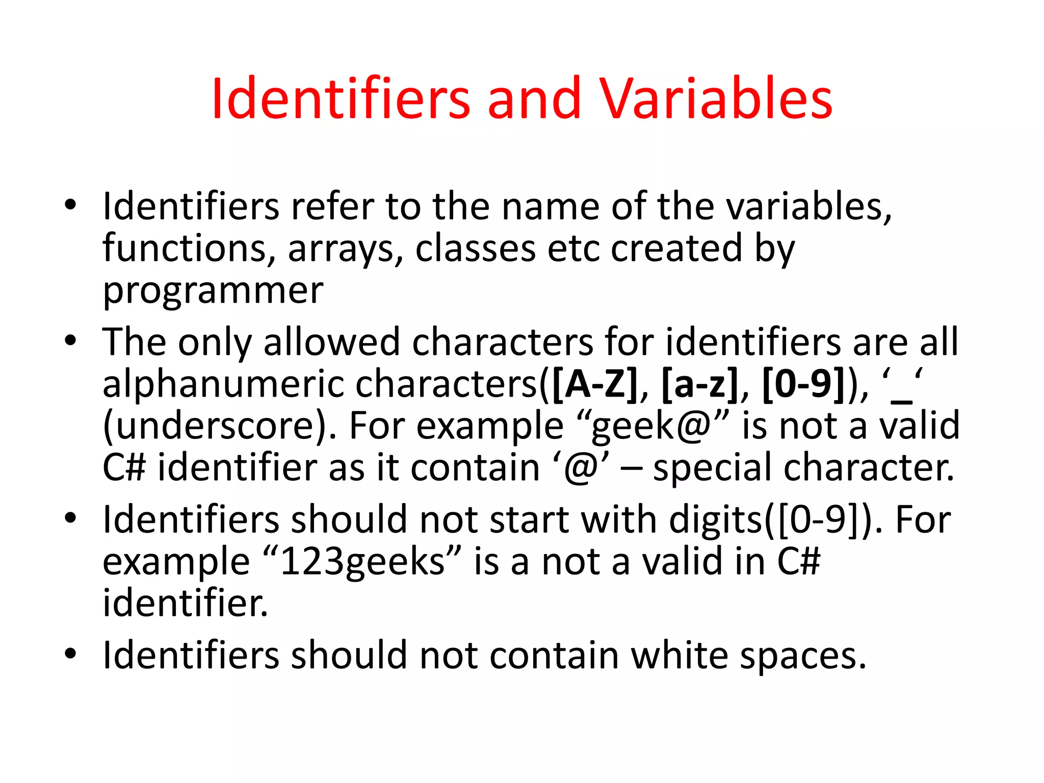 Identifiers and Variables
• Identifiers refer to the name of the variables,
functions, arrays, classes etc created by
programmer
• The only allowed characters for identifiers are all
alphanumeric characters([A-Z], [a-z], [0-9]), ‘_‘
(underscore). For example “geek@” is not a valid
C# identifier as it contain ‘@’ – special character.
• Identifiers should not start with digits([0-9]). For
example “123geeks” is a not a valid in C#
identifier.
• Identifiers should not contain white spaces.
 