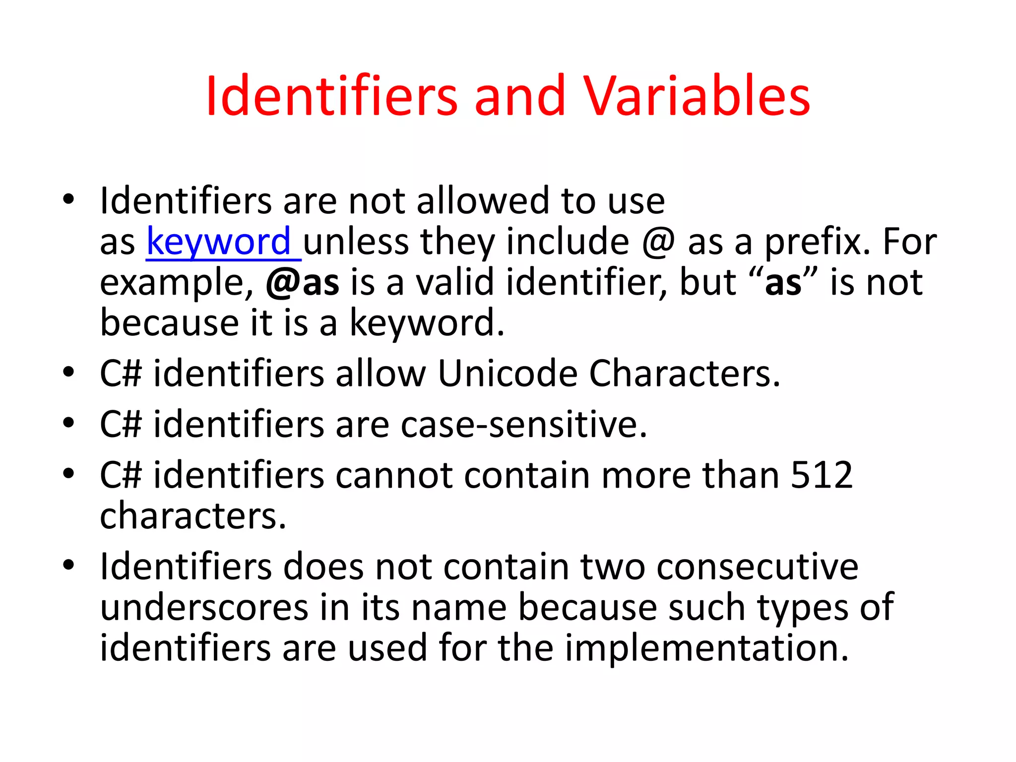 Identifiers and Variables
• Identifiers are not allowed to use
as keyword unless they include @ as a prefix. For
example, @as is a valid identifier, but “as” is not
because it is a keyword.
• C# identifiers allow Unicode Characters.
• C# identifiers are case-sensitive.
• C# identifiers cannot contain more than 512
characters.
• Identifiers does not contain two consecutive
underscores in its name because such types of
identifiers are used for the implementation.
 