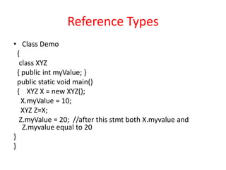 Reference Types
• Class Demo
{
class XYZ
{ public int myValue; }
public static void main()
{ XYZ X = new XYZ();
X.myValue = 10;
XYZ Z=X;
Z.myValue = 20; //after this stmt both X.myvalue and
Z.myvalue equal to 20
}
}
 