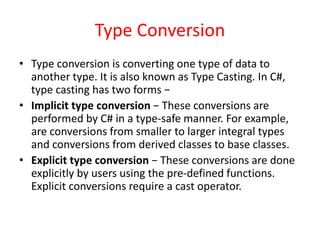 Type Conversion
• Type conversion is converting one type of data to
another type. It is also known as Type Casting. In C#,
type casting has two forms −
• Implicit type conversion − These conversions are
performed by C# in a type-safe manner. For example,
are conversions from smaller to larger integral types
and conversions from derived classes to base classes.
• Explicit type conversion − These conversions are done
explicitly by users using the pre-defined functions.
Explicit conversions require a cast operator.
 