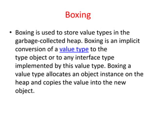 Boxing
• Boxing is used to store value types in the
garbage-collected heap. Boxing is an implicit
conversion of a value type to the
type object or to any interface type
implemented by this value type. Boxing a
value type allocates an object instance on the
heap and copies the value into the new
object.
 