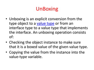 UnBoxing
• Unboxing is an explicit conversion from the
type object to a value type or from an
interface type to a value type that implements
the interface. An unboxing operation consists
of:
• Checking the object instance to make sure
that it is a boxed value of the given value type.
• Copying the value from the instance into the
value-type variable.
 