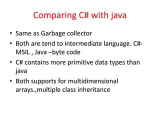 Comparing C# with java
• Same as Garbage collector
• Both are tend to intermediate language. C#-
MSIL , Java –byte code
• C# contains more primitive data types than
java
• Both supports for multidimensional
arrays.,multiple class inheritance
 