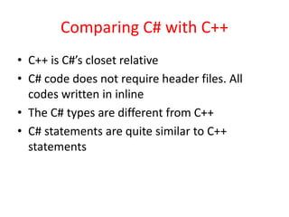 Comparing C# with C++
• C++ is C#’s closet relative
• C# code does not require header files. All
codes written in inline
• The C# types are different from C++
• C# statements are quite similar to C++
statements
 