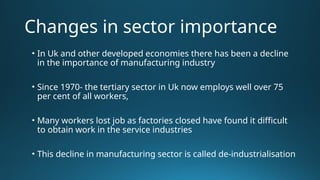 Changes in sector importance
• In Uk and other developed economies there has been a decline
in the importance of manufacturing industry
• Since 1970- the tertiary sector in Uk now employs well over 75
per cent of all workers,
• Many workers lost job as factories closed have found it difficult
to obtain work in the service industries
• This decline in manufacturing sector is called de-industrialisation
 