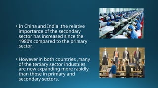 • In China and India ,the relative
importance of the secondary
sector has increased since the
1980’s compared to the primary
sector.
• However in both countries ,many
of the tertiary sector industries
are now expanding more rapidly
than those in primary and
secondary sectors,
 