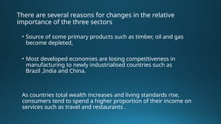 There are several reasons for changes in the relative
importance of the three sectors
• Source of some primary products such as timber, oil and gas
become depleted,
• Most developed economies are losing competitiveness in
manufacturing to newly industrialised countries such as
Brazil ,India and China.
As countries total wealth increases and living standards rise,
consumers tend to spend a higher proportion of their income on
services such as travel and restaurants .
 