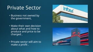 Private Sector
• Business not owned by
the government,
• Make their own decision
about what and how to
produce and price to be
charged ,
• Private sector will aim to
make a profit .
 