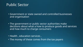Public Sector
• Government or state owned and controlled businesses
and organisation
• The government or public sector authorities make
decisions about what a how to produce goods and services
and how much to charge consumers
• Health , education services ,
• The money of these comes from the tax payers
 