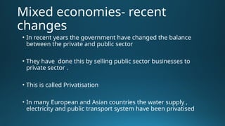Mixed economies- recent
changes
• In recent years the government have changed the balance
between the private and public sector
• They have done this by selling public sector businesses to
private sector .
• This is called Privatisation
• In many European and Asian countries the water supply ,
electricity and public transport system have been privatised
 