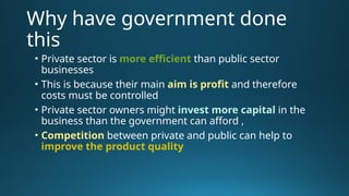 Why have government done
this
• Private sector is more efficient than public sector
businesses
• This is because their main aim is profit and therefore
costs must be controlled
• Private sector owners might invest more capital in the
business than the government can afford ,
• Competition between private and public can help to
improve the product quality
 