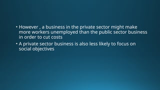 • However , a business in the private sector might make
more workers unemployed than the public sector business
in order to cut costs
• A private sector business is also less likely to focus on
social objectives
 