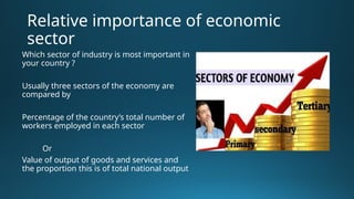 Relative importance of economic
sector
Which sector of industry is most important in
your country ?
Usually three sectors of the economy are
compared by
Percentage of the country’s total number of
workers employed in each sector
Or
Value of output of goods and services and
the proportion this is of total national output
 