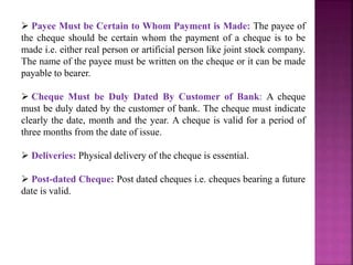  Payee Must be Certain to Whom Payment is Made: The payee of
the cheque should be certain whom the payment of a cheque is to be
made i.e. either real person or artificial person like joint stock company.
The name of the payee must be written on the cheque or it can be made
payable to bearer.
 Cheque Must be Duly Dated By Customer of Bank: A cheque
must be duly dated by the customer of bank. The cheque must indicate
clearly the date, month and the year. A cheque is valid for a period of
three months from the date of issue.
 Deliveries: Physical delivery of the cheque is essential.
 Post-dated Cheque: Post dated cheques i.e. cheques bearing a future
date is valid.
 