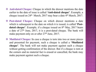  Anti-dated Cheque: Cheque in which the drawer mentions the date
earlier to the date of issue is called ‘Anti-dated cheque’. Example, a
cheque issued on 24th March, 2017 may bear a date 4th March, 2017.
 Post-dated Cheque: Cheque on which drawer mentions a date
which is subsequent to the date on which it is issued, is called ‘Post-
dated cheque’. Example, if a cheque issued on 8th May, 2017 bears
a date of 27th June, 2017, it is a post-dated cheque. The bank will
make payment only on or after 27th June, 2017.
 Mutilated Cheque: In case a cheque is torn into two or more pieces
and presented for payment, such a cheque is called a ‘Mutilated
cheque’. The bank will not make payment against such a cheque
without getting confirmation of the drawer. But if a cheque is torn at
the corners and no material fact is erased or cancelled, the bank may
make payment against such a cheque.
 