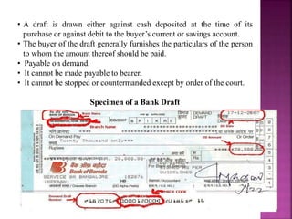 • A draft is drawn either against cash deposited at the time of its
purchase or against debit to the buyer’s current or savings account.
• The buyer of the draft generally furnishes the particulars of the person
to whom the amount thereof should be paid.
• Payable on demand.
• It cannot be made payable to bearer.
• It cannot be stopped or countermanded except by order of the court.
Specimen of a Bank Draft
 