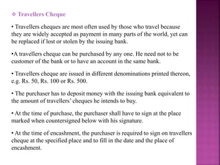  Travellers Cheque
• Travellers cheques are most often used by those who travel because
they are widely accepted as payment in many parts of the world, yet can
be replaced if lost or stolen by the issuing bank.
•A travellers cheque can be purchased by any one. He need not to be
customer of the bank or to have an account in the same bank.
• Travellers cheque are issued in different denominations printed thereon,
e.g. Rs. 50, Rs. 100 or Rs. 500.
• The purchaser has to deposit money with the issuing bank equivalent to
the amount of travellers’ cheques he intends to buy.
• At the time of purchase, the purchaser shall have to sign at the place
marked when countersigned below with his signature.
• At the time of encashment, the purchaser is required to sign on travellers
cheque at the specified place and to fill in the date and the place of
encashment.
 