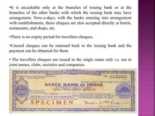 •It is encashable only at the branches of issuing bank or at the
branches of the other banks with which the issuing bank may have
arrangement. Now-a-days, with the banks entering into arrangement
with establishments, these cheques are also accepted directly at hotels,
restaurants, and shops, etc.
•There is no expiry period for travellers cheques.
•Unused cheques can be returned back to the issuing bank and the
payment can be obtained for them.
• The travellers cheques are issued in the single name only i.e. not in
joint names, clubs, societies and companies.
 