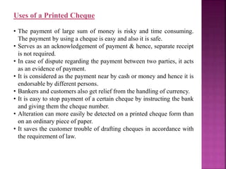 Uses of a Printed Cheque
• The payment of large sum of money is risky and time consuming.
The payment by using a cheque is easy and also it is safe.
• Serves as an acknowledgement of payment & hence, separate receipt
is not required.
• In case of dispute regarding the payment between two parties, it acts
as an evidence of payment.
• It is considered as the payment near by cash or money and hence it is
endorsable by different persons.
• Bankers and customers also get relief from the handling of currency.
• It is easy to stop payment of a certain cheque by instructing the bank
and giving them the cheque number.
• Alteration can more easily be detected on a printed cheque form than
on an ordinary piece of paper.
• It saves the customer trouble of drafting cheques in accordance with
the requirement of law.
 