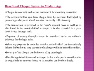 Benefits of Cheque System in Modern Age
• Cheque is most safe and secure instrument for monetary transaction.
• The account holder can draw cheque from his account. Individual by
presenting a cheque at a bank counter can easily collect money.
• The transaction is recorded in the bank’s account book as well as its
also found in the counterfoil of a cheque. It is also recorded in a pass-
book issued through bank.
• Payment of money through cheque is considered to be an authentic
evidence for the legal suits.
•When any payment is made by mistake, an individual can immediately
inform the banker to stop payment of a cheque with an immediate effect.
•Security of the cheque can be increased by crossing it.
•The distinguished feature of a cheque is that a cheque is considered to
be negotiable instrument, hence its transaction can be done freely.
 
