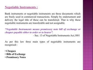 Negotiable Instruments :
Bank instruments or negotiable instruments are those documents which
are freely used in commercial transactions. Simply by endorsement and
delivery the legal title of these can be transferred. That is why these
negotiable instruments are transferable and not assignable.
“Negotiable Instruments means promissory note bill of exchange or
cheques payable either to order or to bearer”.
- Sec. 13 of Negotiable Instruments Act,1881
As per this law three main types of negotiable instruments are
recognised :
• Cheques
• Bills of Exchange
• Promissory Notes
 