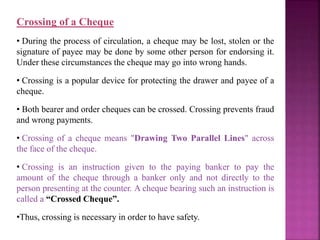 Crossing of a Cheque
• During the process of circulation, a cheque may be lost, stolen or the
signature of payee may be done by some other person for endorsing it.
Under these circumstances the cheque may go into wrong hands.
• Crossing is a popular device for protecting the drawer and payee of a
cheque.
• Both bearer and order cheques can be crossed. Crossing prevents fraud
and wrong payments.
• Crossing of a cheque means "Drawing Two Parallel Lines" across
the face of the cheque.
• Crossing is an instruction given to the paying banker to pay the
amount of the cheque through a banker only and not directly to the
person presenting at the counter. A cheque bearing such an instruction is
called a “Crossed Cheque”.
•Thus, crossing is necessary in order to have safety.
 