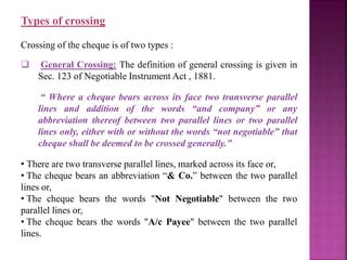 Types of crossing
Crossing of the cheque is of two types :
 General Crossing: The definition of general crossing is given in
Sec. 123 of Negotiable Instrument Act , 1881.
“ Where a cheque bears across its face two transverse parallel
lines and addition of the words “and company” or any
abbreviation thereof between two parallel lines or two parallel
lines only, either with or without the words “not negotiable” that
cheque shall be deemed to be crossed generally.”
• There are two transverse parallel lines, marked across its face or,
• The cheque bears an abbreviation “& Co.” between the two parallel
lines or,
• The cheque bears the words "Not Negotiable" between the two
parallel lines or,
• The cheque bears the words "A/c Payee" between the two parallel
lines.
 