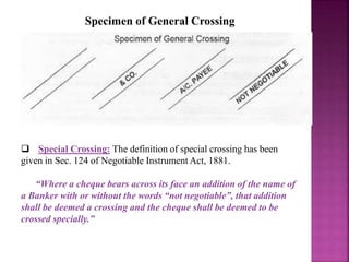 Specimen of General Crossing
 Special Crossing: The definition of special crossing has been
given in Sec. 124 of Negotiable Instrument Act, 1881.
“Where a cheque bears across its face an addition of the name of
a Banker with or without the words “not negotiable”, that addition
shall be deemed a crossing and the cheque shall be deemed to be
crossed specially.”
 
