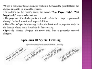 •When a particular bank's name is written in between the parallel lines the
cheque is said to be specially crossed.
• In addition to the bank’s name, the words "A/c. Payee Only", "Not
Negotiable" may also be written.
• The payment of such cheque is not made unless the cheque is presented
through the bank mentioned in parallel lines.
• The effect of special crossing is that the bank makes payment only to
the banker whose name is written in the crossing.
• Specially crossed cheques are more safe than a generally crossed
cheques.
Specimen Of Special Crossing
 