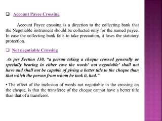 Account Payee Crossing
Account Payee crossing is a direction to the collecting bank that
the Negotiable instrument should be collected only for the named payee.
In case the collecting bank fails to take precaution, it loses the statutory
protection.
 Not negotiable Crossing
As per Section 130, “a person taking a cheque crossed generally or
specially bearing in either case the words' not negotiable' shall not
have and shall not be capable of giving a better title to the cheque than
that which the person from whom he took it, had.”
• The effect of the inclusion of words not negotiable in the crossing on
the cheque, is that the transferee of the cheque cannot have a better title
than that of a transferor.
 