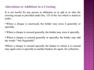 Alterations or Additions to a Crossing
It is not lawful for any person to obliterate or to add or to alter the
crossing except as provided under Sec. 125 of the Act which is stated as
under :
• Where a cheque is uncrossed, the holder may cross it generally or
specially.
• Where a cheque is crossed generally, the holder may cross it specially.
• Where a cheque is crossed generally or specially, the holder may add
the words “ Not Negotiable”.
•Where a cheque is crossed specially the banker to whom it is crossed
may again cross it specially to another banker, his agent, for collection.
 