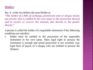 Holder
Sec. 8 of the Act defines the term Holder as
“The holder of a bills of exchange, promissory note or cheque means
any person who is entitled in his own name to the possession thereof
and to receive or recover the amount, due therein to the parties
thereto.”
A person is called the holder of a negotiable instrument if the following
conditions are satisfied :
i. holder must be entitled to the possession of the negotiable
instrument in his own name. Mere legal right to possess the
instrument is enough and actual possession is not essential. (say
legal heirs of payee of a cheque who are entitled to possess the
cheque).
 