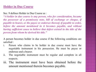 Holder in Due Course
Sec. 9 defines Holder in Due Course as :
“A holder in due course is any person, who for consideration, became
the possessor of a promissory note, bill of exchange or cheque, if
payable to bearer, or the payee or endorsee thereof, if payable to order,
before the amount mentioned in it becomes payable, and without
having sufficient cause to believe that defect existed in the title of the
person from whom he derived his title.”
A person becomes holder in due course if the following conditions are
satisfied :
i. Person who claims to be holder in due course must have the
negotiable instrument in his possession. He must be payee or
endorsee and a bearer.
ii. The negotiable instrument must be regular and complete in all
respects.
iii. The instrument must have been obtained before the
amount mentioned therein becomes payable.
 