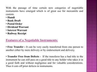 With the passage of time certain new categories of negotiable
instruments have emerged which is of great use for mercantile and
custom.
• Hundi
• Bank Draft
• Postal Order
• Dividend Warrant
• Interest Warrant
• Railway Receipt
Features of a Negotiable Instruments:
• Free Transfer - It can be very easily transferred from one person to
another either by mere delivery or by endorsement and delivery.
• Transfer Free from Defects - If the transferor has a bad title to the
instrument he can still pass on a good title to any holder who takes it in
a good faith and without negligence and for valuable considerations.
Thus it cuts off prior defects in instruments.
 