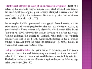 • Rights not affected in case of an inchoate instrument: Right of a
holder in due course to recover money is not at all affected even though
the instrument was originally an inchoate stamped instrument and the
transferor completed the instrument for a sum greater than what was
intended by the maker. (Sec. 20)
For example: Sudhir purchased some goods from Ramesh. As the
exact amount of money payable by him was not known to Sudhir, he
gave Ramesh a blank cheque duly signed by him. Ramesh filled in the
figure of Rs. 5000, whereas the amount payable to him was Rs. 4250.
Ramesh endorsed the cheque to Kamlesh, who took it for valuable
consideration and in good faith. Kamlesh, the holder in due course, is
entitled to recover from the bank the amount of Rs. 5000, though he
was entitled to recover Rs.4250 only.
• All prior parties liable: All prior parties to the instrument (the maker
or drawer, acceptor and intervening endorsers) continue to remain
liable to the holder in due course until the instrument is duty satisfied.
The holder in due course can file a suit against the parties liable to pay,
in his own name .(Sec. 36)
 