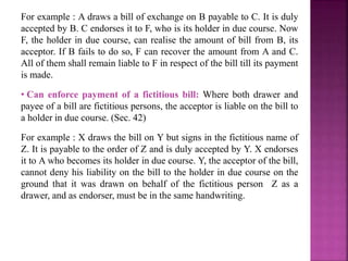 For example : A draws a bill of exchange on B payable to C. It is duly
accepted by B. C endorses it to F, who is its holder in due course. Now
F, the holder in due course, can realise the amount of bill from B, its
acceptor. If B fails to do so, F can recover the amount from A and C.
All of them shall remain liable to F in respect of the bill till its payment
is made.
• Can enforce payment of a fictitious bill: Where both drawer and
payee of a bill are fictitious persons, the acceptor is liable on the bill to
a holder in due course. (Sec. 42)
For example : X draws the bill on Y but signs in the fictitious name of
Z. It is payable to the order of Z and is duly accepted by Y. X endorses
it to A who becomes its holder in due course. Y, the acceptor of the bill,
cannot deny his liability on the bill to the holder in due course on the
ground that it was drawn on behalf of the fictitious person Z as a
drawer, and as endorser, must be in the same handwriting.
 