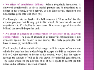 • No effect of conditional delivery: Where negotiable instrument is
delivered conditionally or for a special purpose and is negotiated to a
holder in due course, a valid delivery of it is conclusively presumed and
he acquired good title to it. (Sec. 46).
For Example : A, the holder of a bill indorses it “B or order” for the
express purpose that B may get it discounted. B does not do so and
negotiates it to C, a holder in due course. D acquires a good title to the
bill and can sue all the parties on it.
• No effect of absence of consideration or presence of an unlawful
consideration: The plea of absence of or unlawful consideration is not
available against the holder in due course. The party responsible will
have to make payment (Sec. 58).
For Example: A draws a bill of exchange on B in respect of an amount
which the latter has lost in Gambling. B accepts the bill. A endorses the
bill to C who becomes its holder in due course. Now C has the right to
recover the amount of bill as it was drawn for unlawful consideration.
The same would be the position of B, if he is made to accept the bill
under undue influence, coercion or fraud.
 