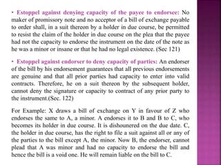 • Estoppel against denying capacity of the payee to endorsee: No
maker of promissory note and no acceptor of a bill of exchange payable
to order shall, in a suit thereon by a holder in due course, be permitted
to resist the claim of the holder in due course on the plea that the payee
had not the capacity to endorse the instrument on the date of the note as
he was a minor or insane or that he had no legal existence. (Sec 121)
• Estoppel against endorser to deny capacity of parties: An endorser
of the bill by his endorsement guarantees that all previous endorsements
are genuine and that all prior parties had capacity to enter into valid
contracts. Therefore, he on a suit thereon by the subsequent holder,
cannot deny the signature or capacity to contract of any prior party to
the instrument.(Sec. 122)
For Example: X draws a bill of exchange on Y in favour of Z who
endorses the same to A, a minor. A endorses it to B and B to C, who
becomes its holder in due course. It is dishounered on the due date. C,
the holder in due course, has the right to file a suit against all or any of
the parties to the bill except A, the minor. Now B, the endorser, cannot
plead that A was minor and had no capacity to endorse the bill and
hence the bill is a void one. He will remain liable on the bill to C.
 
