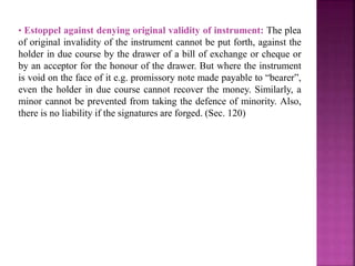 • Estoppel against denying original validity of instrument: The plea
of original invalidity of the instrument cannot be put forth, against the
holder in due course by the drawer of a bill of exchange or cheque or
by an acceptor for the honour of the drawer. But where the instrument
is void on the face of it e.g. promissory note made payable to “bearer”,
even the holder in due course cannot recover the money. Similarly, a
minor cannot be prevented from taking the defence of minority. Also,
there is no liability if the signatures are forged. (Sec. 120)
 