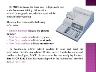 • On MICR instruments, there is a 15 digits code line
at the bottom containing information
printed in magnetic ink, which is required for
mechanical processing.
The code line contains the following
information:
• First six numbers indicate the cheque
number.
• Next three numbers indicate city code.
• Next three numbers indicate bank code.
• Next three numbers indicate branch code.
• The technology allows MICR readers to scan and read the
information directly into a data-collection device. Unlike bar codes and
similar technologies, MICR characters can be read easily by humans.
The MICR E-13B font has been adopted as the international standard
in ISO 1004:1995.
 