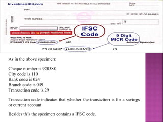 As in the above specimen:
Cheque number is 920580
City code is 110
Bank code is 024
Branch code is 049
Transaction code is 29
Transaction code indicates that whether the transaction is for a savings
or current account.
Besides this the specimen contains a IFSC code.
 