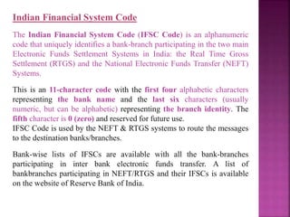 Indian Financial System Code
The Indian Financial System Code (IFSC Code) is an alphanumeric
code that uniquely identifies a bank-branch participating in the two main
Electronic Funds Settlement Systems in India: the Real Time Gross
Settlement (RTGS) and the National Electronic Funds Transfer (NEFT)
Systems.
This is an 11-character code with the first four alphabetic characters
representing the bank name and the last six characters (usually
numeric, but can be alphabetic) representing the branch identity. The
fifth character is 0 (zero) and reserved for future use.
IFSC Code is used by the NEFT & RTGS systems to route the messages
to the destination banks/branches.
Bank-wise lists of IFSCs are available with all the bank-branches
participating in inter bank electronic funds transfer. A list of
bankbranches participating in NEFT/RTGS and their IFSCs is available
on the website of Reserve Bank of India.
 