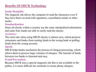 Benefits Of MICR Technology
Easily Readable:
The magnetic ink allows the computer to read the characters even if
they have been covered with signatures, cancellation marks or other
marks.
Standardization:
Since all checks within a country use the same standardised information
and same font, banks are able to easily read the checks.
Accuracy:
The error rate when using MICR checks is almost zero, which protects
consumers and banks from routing funds to the wrong bank or pulling
funds from the wrong account.
Speed:
MICR helps banks mechanize the process of cheque processing, which
allows them to process large volumes of cheques. The transfer of funds
between two banks is fastened and easy.
Fraud Prevention:
Because MICR uses a special magnetic ink that is not available to the
public, it is more difficult for criminals to create phony cheques.
 