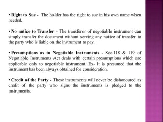 • Right to Sue - The holder has the right to sue in his own name when
needed.
• No notice to Transfer - The transferor of negotiable instrument can
simply transfer the document without serving any notice of transfer to
the party who is liable on the instrument to pay.
• Presumptions as to Negotiable Instruments - Sec.118 & 119 of
Negotiable Instruments Act deals with certain presumptions which are
applicable only to negotiable instrument. Ex- It is presumed that the
instrument has been always obtained for consideration.
• Credit of the Party - These instruments will never be dishonoured as
credit of the party who signs the instruments is pledged to the
instruments.
 