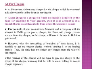 At Par Cheque
 At Par means without any charges i.e. the cheque which is recovered
at its face value is said to be an at par cheque.
 At par cheque is a cheque on which no charge is deducted by the
bank for crediting to your account, even if your account is in a
branch that is in a different city from where the cheque is issued.
 For example, if your account is in Mumbai, and a company with its
account in Delhi gives you a cheque, the Bank will charge certain
amount from the cheque, as the cheque will have to be sent to Delhi to
get cleared.
 However, with the networking of branches of most banks, it is
possible to get the cheque cleared without sending it to the issuing
branch. Thus, the bank does not deduct any charges from the value of
the cheque.
The receiver of the cheque will not have to pay any charge on the
credit of the cheque, meaning that he will be more willing to accept
cheque payments.
 