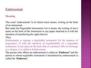 Endorsement
Meaning
The word ‘endorsement’ in its literal sense means, writing on the back
of an instrument.
But under the Negotiable Instruments Act it means, the writing of one’s
name on the back of the instrument or any paper attached to it with the
intention of transferring the rights therein.
Thus,
Endorsement is signing a negotiable instrument for the purpose of
negotiation. If with the intention of transferability of a negotiable
instrument, if one signs on the back side of a pronote, bills of exchange
or a cheque, it is called as Endorsement.
The person who effects an endorsement is called an ‘Endorser’ and the
person to whom negotiable instrument is transferred by endorsement is
called the ‘Endorsee’.
 