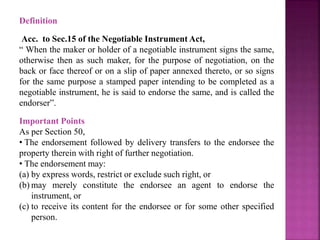 Definition
Acc. to Sec.15 of the Negotiable Instrument Act,
“ When the maker or holder of a negotiable instrument signs the same,
otherwise then as such maker, for the purpose of negotiation, on the
back or face thereof or on a slip of paper annexed thereto, or so signs
for the same purpose a stamped paper intending to be completed as a
negotiable instrument, he is said to endorse the same, and is called the
endorser”.
Important Points
As per Section 50,
• The endorsement followed by delivery transfers to the endorsee the
property therein with right of further negotiation.
• The endorsement may:
(a) by express words, restrict or exclude such right, or
(b) may merely constitute the endorsee an agent to endorse the
instrument, or
(c) to receive its content for the endorsee or for some other specified
person.
 