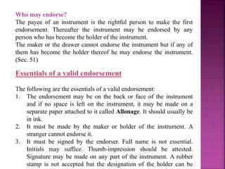 Who may endorse?
The payee of an instrument is the rightful person to make the first
endorsement. Thereafter the instrument may be endorsed by any
person who has become the holder of the instrument.
The maker or the drawer cannot endorse the instrument but if any of
them has become the holder thereof he may endorse the instrument.
(Sec. 51)
Essentials of a valid endorsement
The following are the essentials of a valid endorsement:
1. The endorsement may be on the back or face of the instrument
and if no space is left on the instrument, it may be made on a
separate paper attached to it called Allonage. It should usually be
in ink.
2. It must be made by the maker or holder of the instrument. A
stranger cannot endorse it.
3. It must be signed by the endorser. Full name is not essential.
Initials may suffice. Thumb-impression should be attested.
Signature may be made on any part of the instrument. A rubber
stamp is not accepted but the designation of the holder can be
 